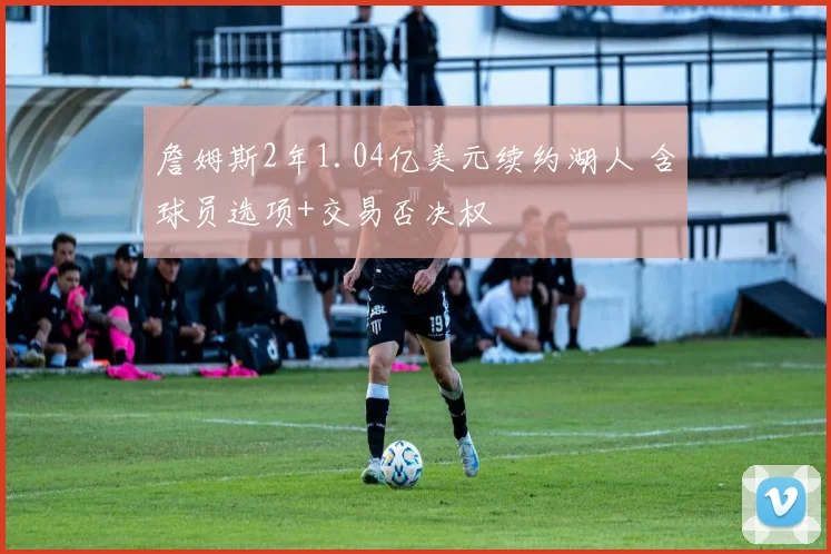 詹姆斯2年1.04亿美元续约湖人 含球员选项+交易否决权