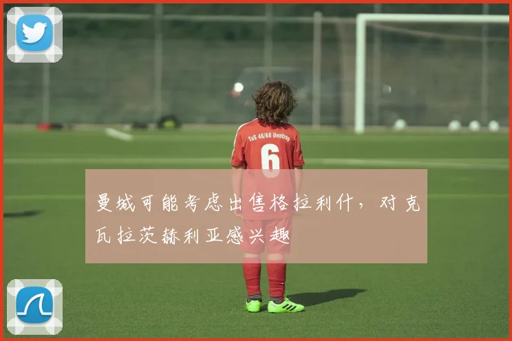 曼城可能考虑出售格拉利什，对克瓦拉茨赫利亚感兴趣