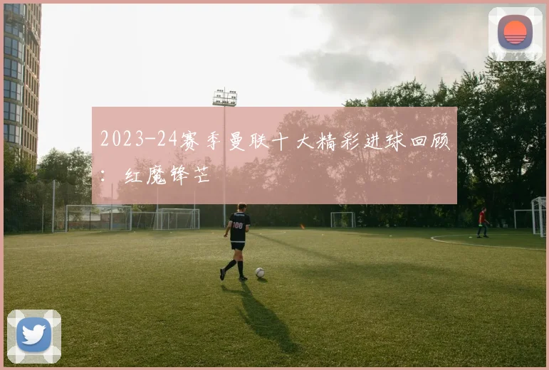 2023-24赛季曼联十大精彩进球回顾：红魔锋芒