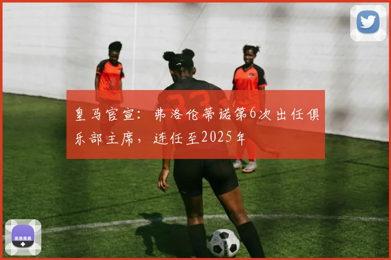 皇马官宣：弗洛伦蒂诺第6次出任俱乐部主席，连任至2025年