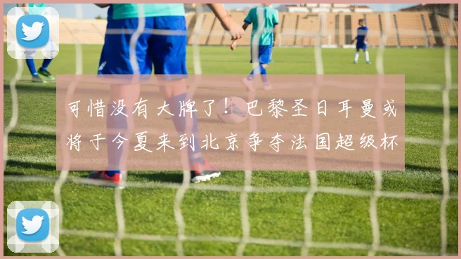 可惜没有大牌了！巴黎圣日耳曼或将于今夏来到北京争夺法国超级杯