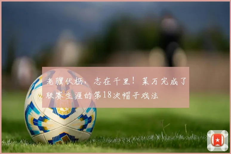 老骥伏枥，志在千里！莱万完成了联赛生涯的第18次帽子戏法
