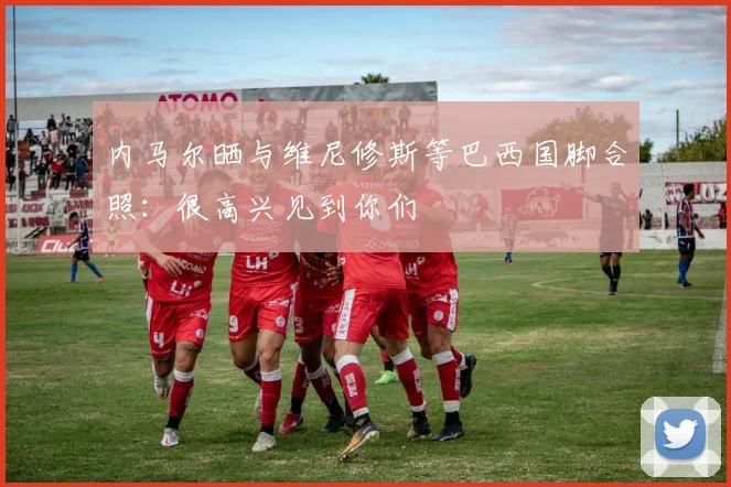 内马尔晒与维尼修斯等巴西国脚合照：很高兴见到你们