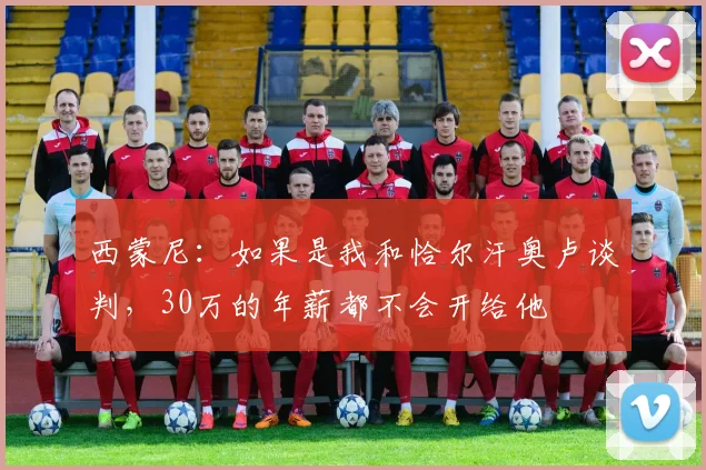 西蒙尼：如果是我和恰尔汗奥卢谈判，30万的年薪都不会开给他