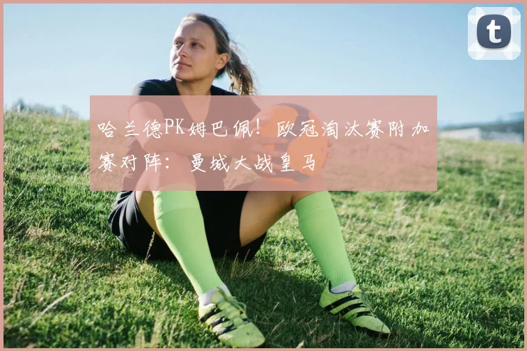 哈兰德PK姆巴佩！欧冠淘汰赛附加赛对阵：曼城大战皇马