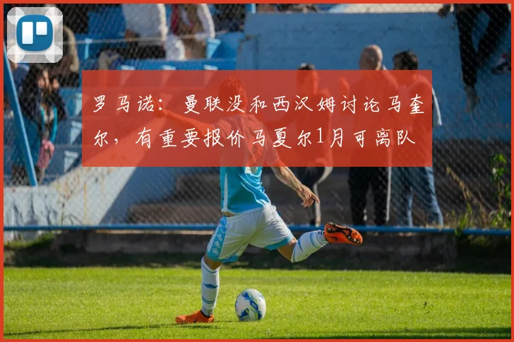 罗马诺：曼联没和西汉姆讨论马奎尔，有重要报价马夏尔1月可离队