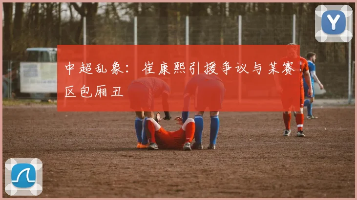 中超乱象：崔康熙引援争议与某赛区包厢丑