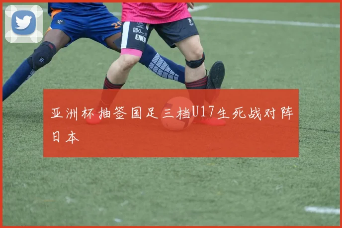 亚洲杯抽签国足三档U17生死战对阵日本