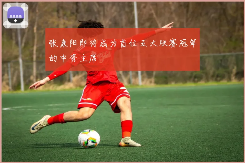 张康阳即将成为首位五大联赛冠军的中资主席