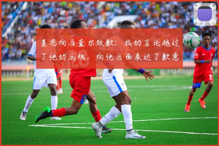 基恩向马奎尔致歉：我的言论越过了他的底线，向他当面表达了歉意