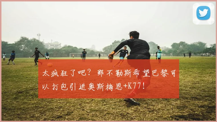 太疯狂了吧？那不勒斯希望巴黎可以打包引进奥斯梅恩+K77！