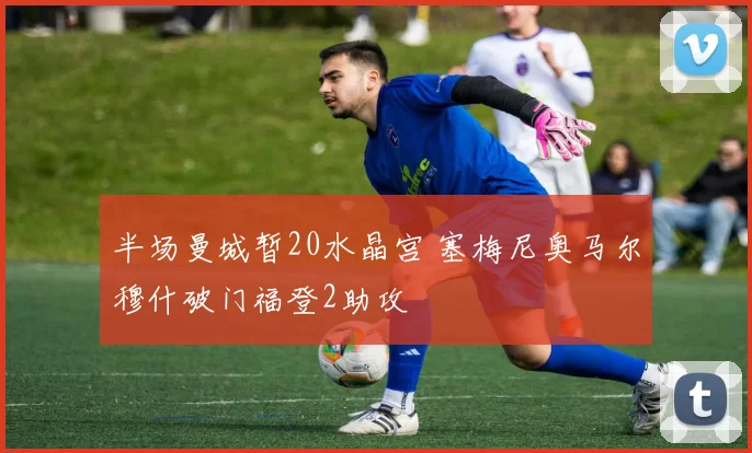 半场曼城暂20水晶宫 塞梅尼奥马尔穆什破门福登2助攻