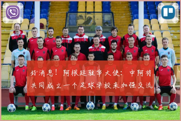 好消息！阿根廷驻华大使：中阿将共同成立一个足球学校来加强交流