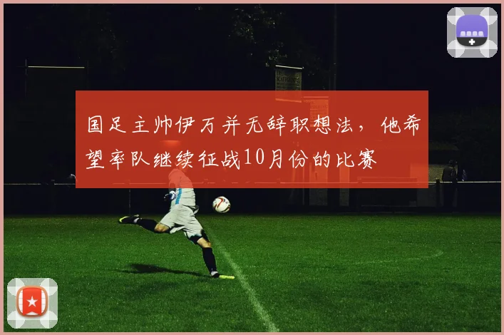 国足主帅伊万并无辞职想法，他希望率队继续征战10月份的比赛