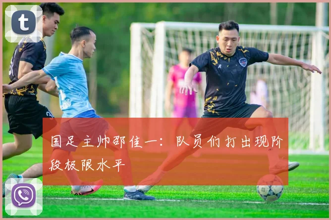 国足主帅邵佳一：队员们打出现阶段极限水平
