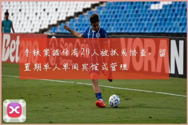 李铁案据传有20人被抓或协查，留置期单人单间宾馆式管理