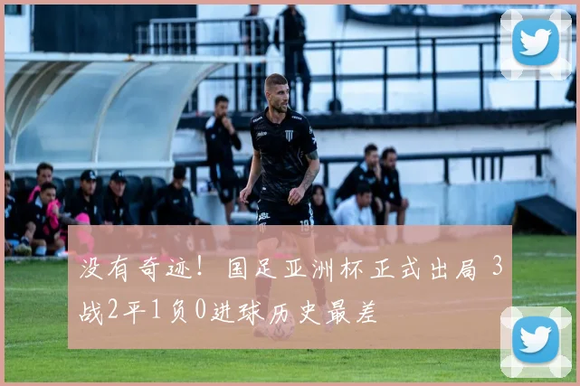 没有奇迹！国足亚洲杯正式出局 3战2平1负0进球历史最差