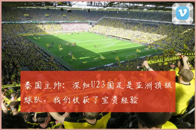 泰国主帅：深知U23国足是亚洲顶级球队，我们收获了宝贵经验