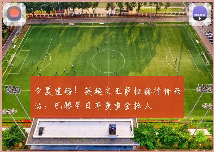 今夏重磅！英超之王萨拉赫待价而沽，巴黎圣日耳曼重金抢人