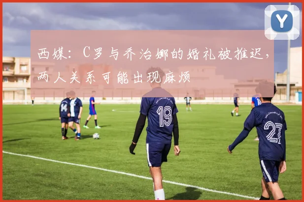 西媒：C罗与乔治娜的婚礼被推迟，两人关系可能出现麻烦