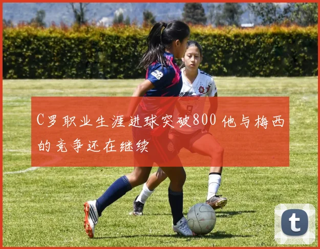 C罗职业生涯进球突破800 他与梅西的竞争还在继续