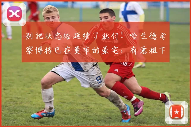 别把状态给延续了就行！哈兰德考察博格巴在曼市的豪宅，有意租下