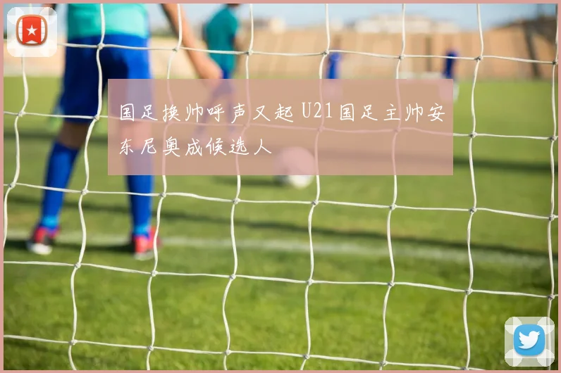 国足换帅呼声又起 U21国足主帅安东尼奥成候选人