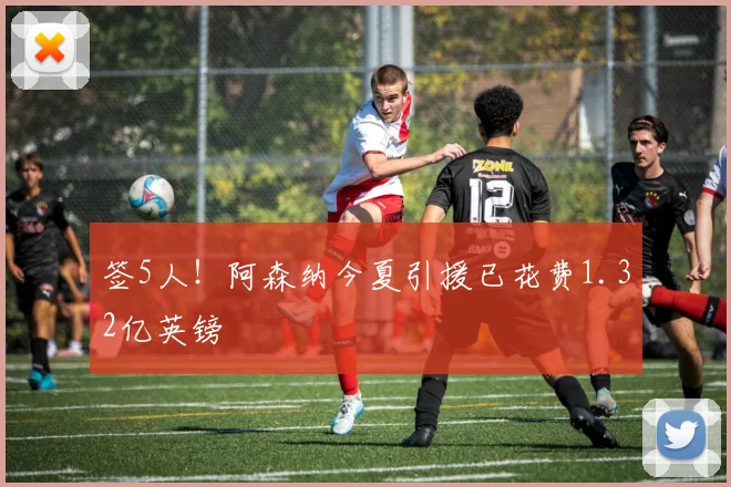 签5人！阿森纳今夏引援已花费1.32亿英镑