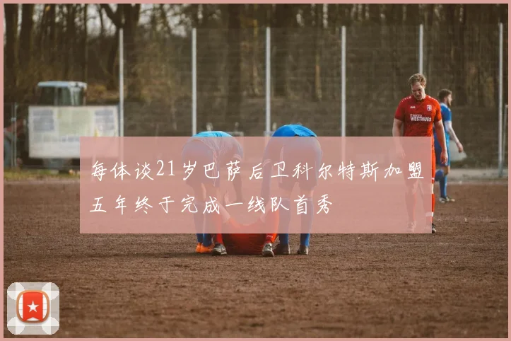 每体谈21岁巴萨后卫科尔特斯加盟五年终于完成一线队首秀