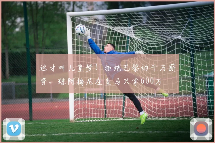 这才叫儿皇梦！拒绝巴黎的千万薪资，琼阿梅尼在皇马只拿600万