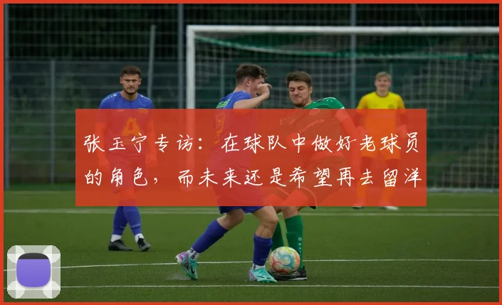 张玉宁专访：在球队中做好老球员的角色，而未来还是希望再去留洋
