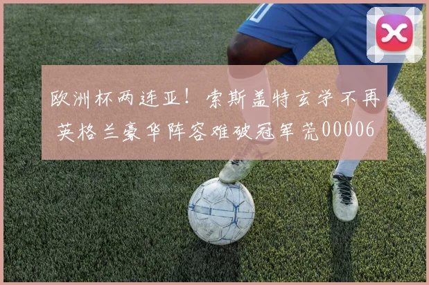欧洲杯两连亚！索斯盖特玄学不再 英格兰豪华阵容难破冠军荒0000644