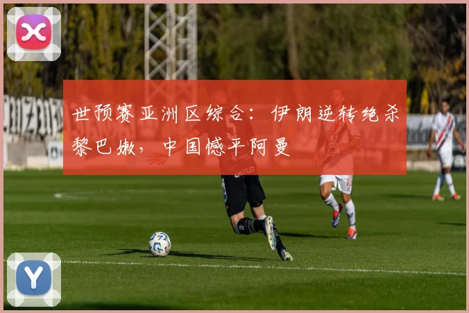 世预赛亚洲区综合：伊朗逆转绝杀黎巴嫩，中国憾平阿曼