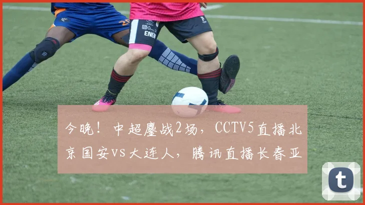 今晚！中超鏖战2场，CCTV5直播北京国安vs大连人，腾讯直播长春亚泰PK武汉队