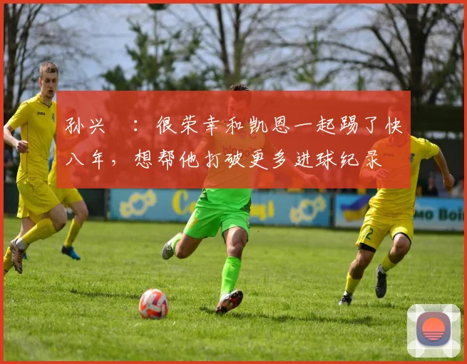 孙兴慜：很荣幸和凯恩一起踢了快八年，想帮他打破更多进球纪录