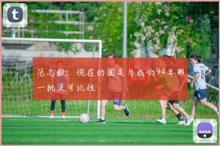 范志毅：现在的国足与我们94年那一批没可比性