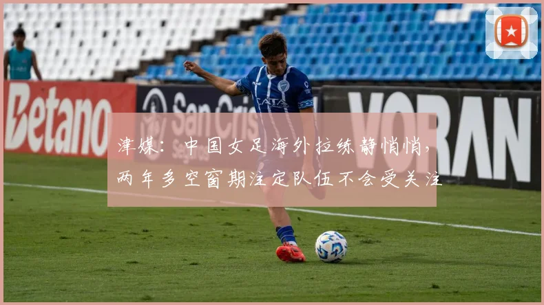 津媒：中国女足海外拉练静悄悄，两年多空窗期注定队伍不会受关注