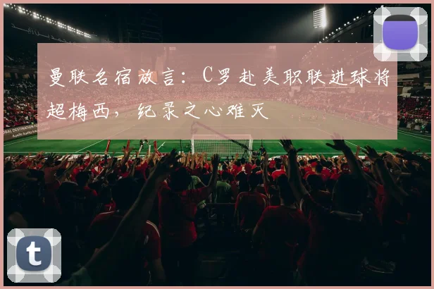 曼联名宿放言：C罗赴美职联进球将超梅西，纪录之心难灭