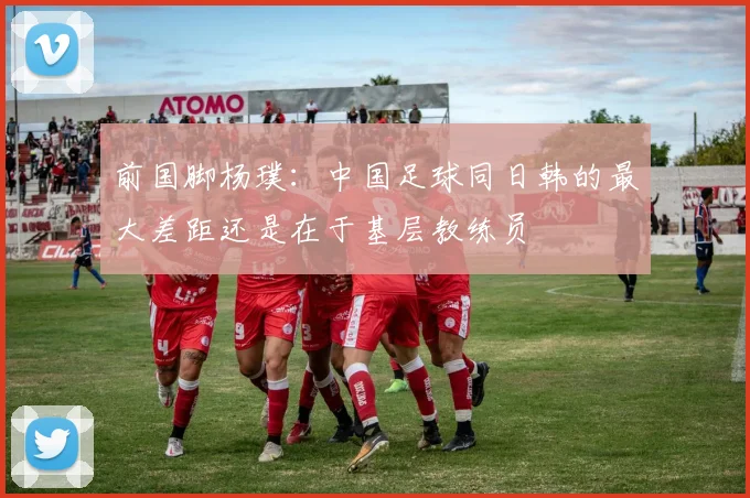 前国脚杨璞：中国足球同日韩的最大差距还是在于基层教练员