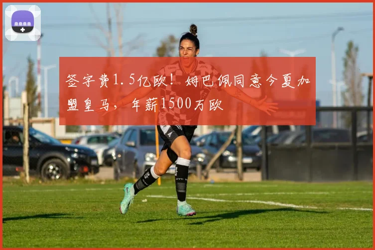 签字费1.5亿欧！姆巴佩同意今夏加盟皇马，年薪1500万欧