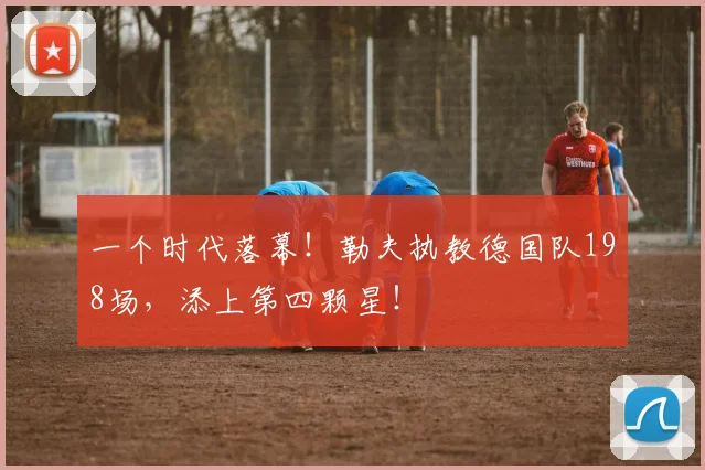 一个时代落幕！勒夫执教德国队198场，添上第四颗星！