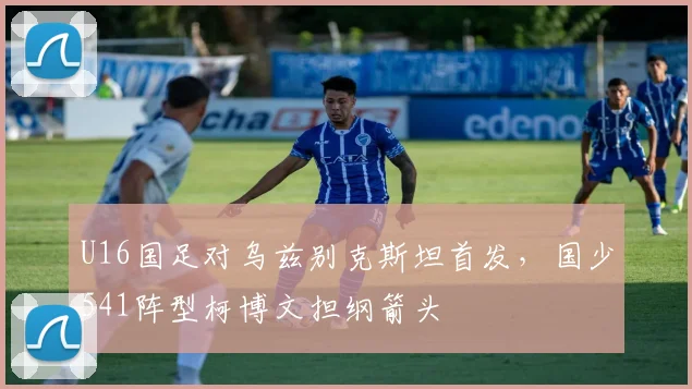 U16国足对乌兹别克斯坦首发，国少541阵型柯博文担纲箭头