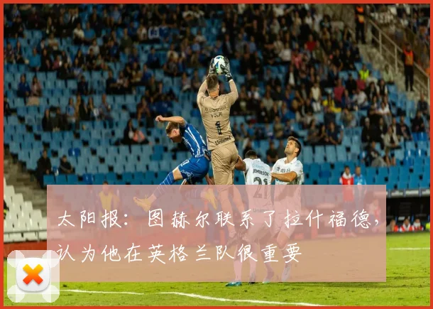 太阳报：图赫尔联系了拉什福德，认为他在英格兰队很重要