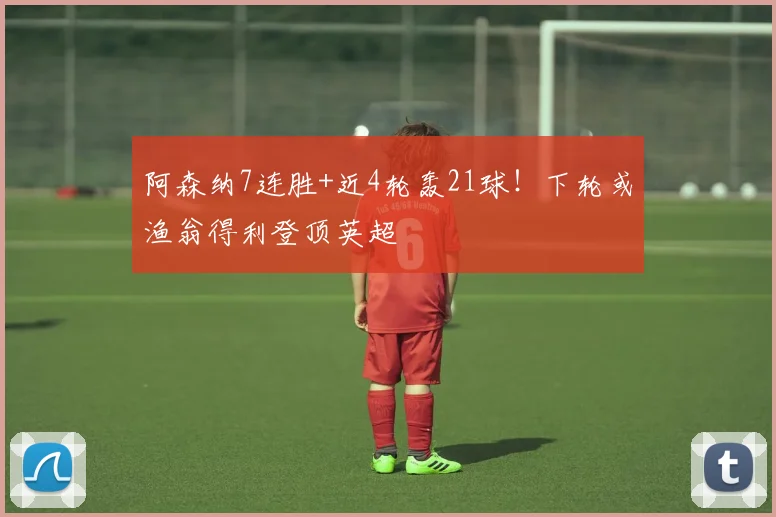 阿森纳7连胜+近4轮轰21球！下轮或渔翁得利登顶英超