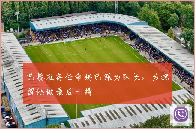巴黎准备任命姆巴佩为队长，为挽留他做最后一搏