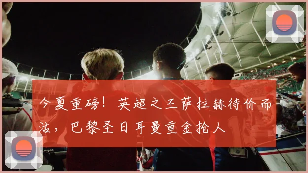 今夏重磅！英超之王萨拉赫待价而沽，巴黎圣日耳曼重金抢人