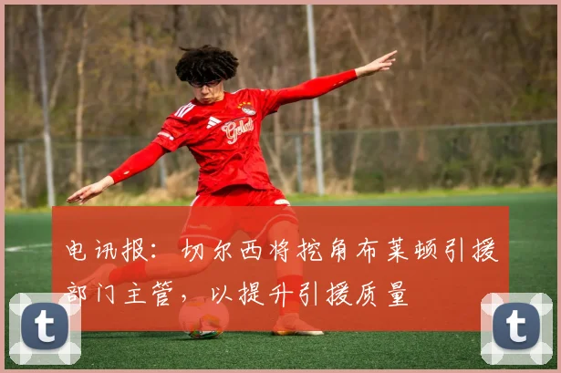 电讯报：切尔西将挖角布莱顿引援部门主管，以提升引援质量