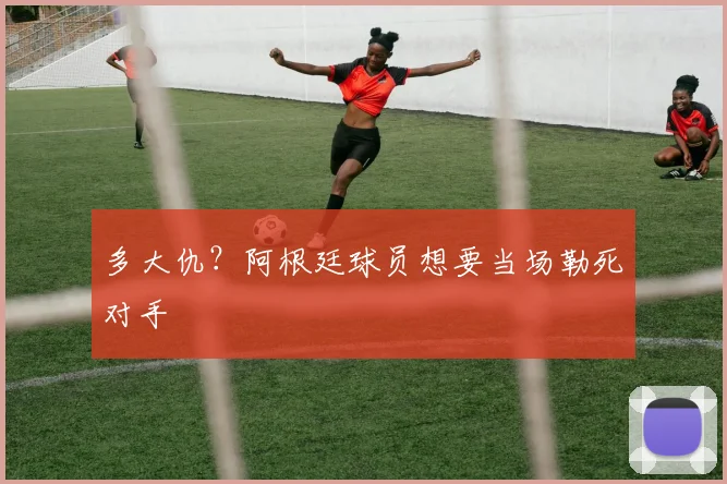 多大仇？阿根廷球员想要当场勒死对手
