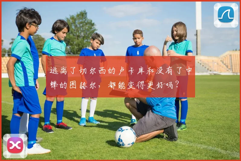逃离了切尔西的卢卡库和没有了中锋的图赫尔，都能变得更好吗？