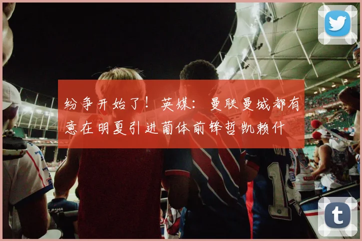 纷争开始了！英媒：曼联曼城都有意在明夏引进葡体前锋哲凯赖什